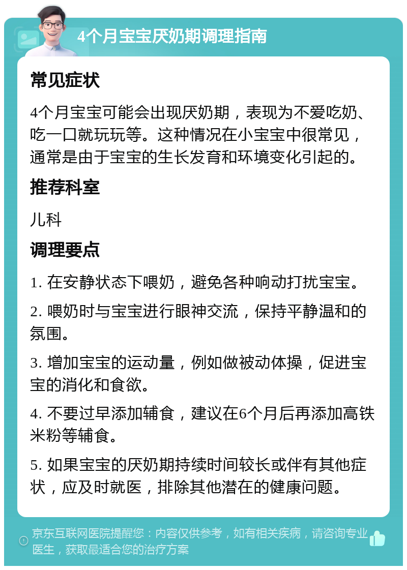 4个月宝宝厌奶期调理指南 常见症状 4个月宝宝可能会出现厌奶期，表现为不爱吃奶、吃一口就玩玩等。这种情况在小宝宝中很常见，通常是由于宝宝的生长发育和环境变化引起的。 推荐科室 儿科 调理要点 1. 在安静状态下喂奶，避免各种响动打扰宝宝。 2. 喂奶时与宝宝进行眼神交流，保持平静温和的氛围。 3. 增加宝宝的运动量，例如做被动体操，促进宝宝的消化和食欲。 4. 不要过早添加辅食，建议在6个月后再添加高铁米粉等辅食。 5. 如果宝宝的厌奶期持续时间较长或伴有其他症状，应及时就医，排除其他潜在的健康问题。