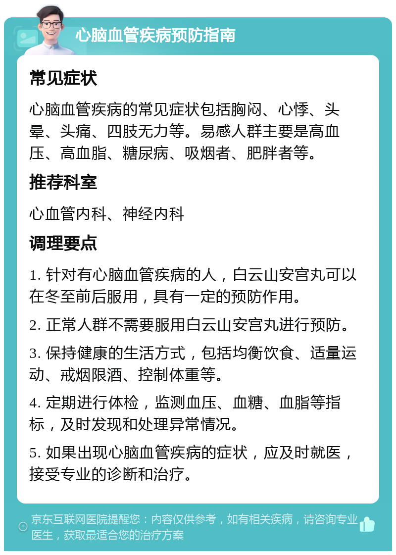 心脑血管疾病预防指南 常见症状 心脑血管疾病的常见症状包括胸闷、心悸、头晕、头痛、四肢无力等。易感人群主要是高血压、高血脂、糖尿病、吸烟者、肥胖者等。 推荐科室 心血管内科、神经内科 调理要点 1. 针对有心脑血管疾病的人，白云山安宫丸可以在冬至前后服用，具有一定的预防作用。 2. 正常人群不需要服用白云山安宫丸进行预防。 3. 保持健康的生活方式，包括均衡饮食、适量运动、戒烟限酒、控制体重等。 4. 定期进行体检，监测血压、血糖、血脂等指标，及时发现和处理异常情况。 5. 如果出现心脑血管疾病的症状，应及时就医，接受专业的诊断和治疗。