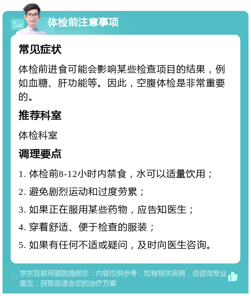 体检前注意事项 常见症状 体检前进食可能会影响某些检查项目的结果，例如血糖、肝功能等。因此，空腹体检是非常重要的。 推荐科室 体检科室 调理要点 1. 体检前8-12小时内禁食，水可以适量饮用； 2. 避免剧烈运动和过度劳累； 3. 如果正在服用某些药物，应告知医生； 4. 穿着舒适、便于检查的服装； 5. 如果有任何不适或疑问，及时向医生咨询。