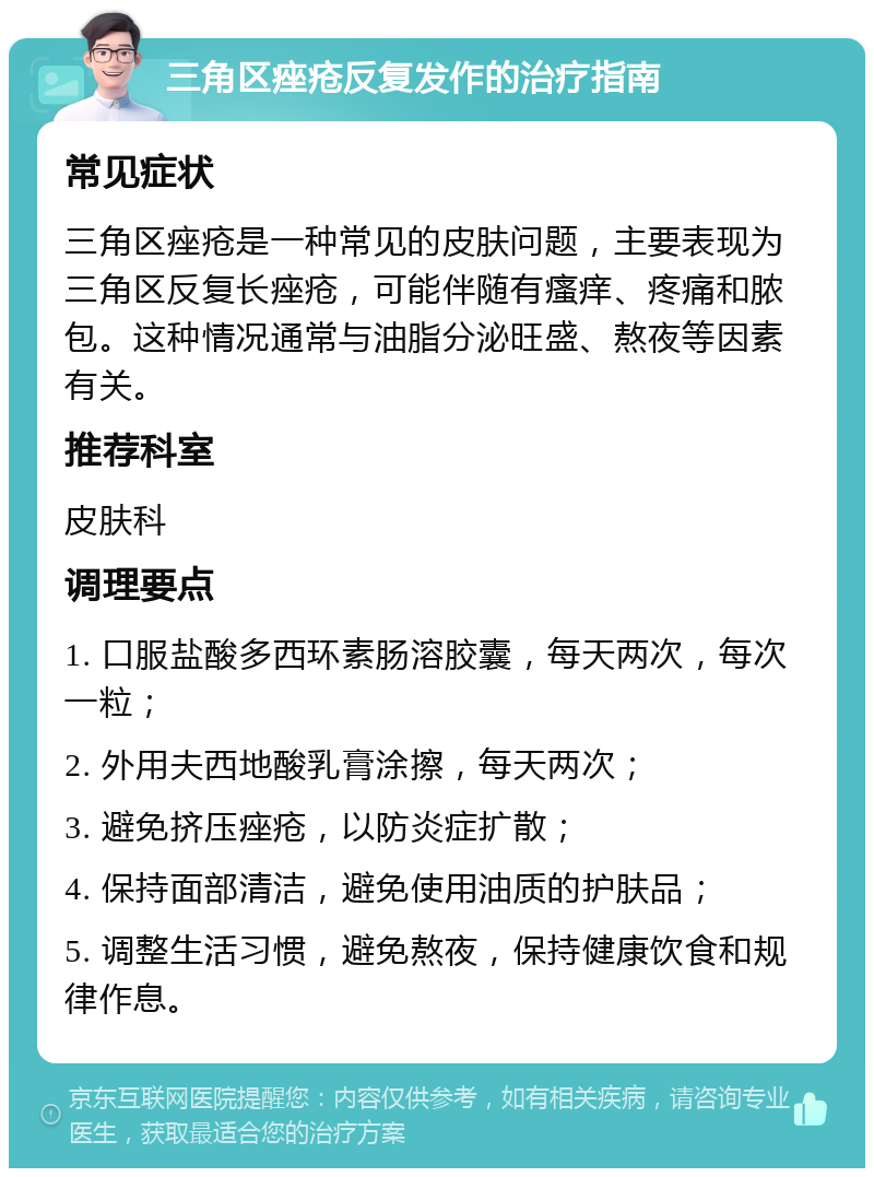 三角区痤疮反复发作的治疗指南 常见症状 三角区痤疮是一种常见的皮肤问题，主要表现为三角区反复长痤疮，可能伴随有瘙痒、疼痛和脓包。这种情况通常与油脂分泌旺盛、熬夜等因素有关。 推荐科室 皮肤科 调理要点 1. 口服盐酸多西环素肠溶胶囊，每天两次，每次一粒； 2. 外用夫西地酸乳膏涂擦，每天两次； 3. 避免挤压痤疮，以防炎症扩散； 4. 保持面部清洁，避免使用油质的护肤品； 5. 调整生活习惯，避免熬夜，保持健康饮食和规律作息。