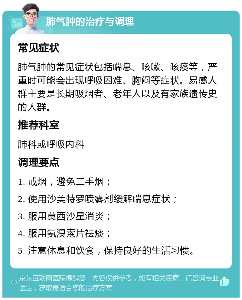 肺气肿的治疗与调理 常见症状 肺气肿的常见症状包括喘息、咳嗽、咳痰等，严重时可能会出现呼吸困难、胸闷等症状。易感人群主要是长期吸烟者、老年人以及有家族遗传史的人群。 推荐科室 肺科或呼吸内科 调理要点 1. 戒烟，避免二手烟； 2. 使用沙美特罗喷雾剂缓解喘息症状； 3. 服用莫西沙星消炎； 4. 服用氨溴索片祛痰； 5. 注意休息和饮食，保持良好的生活习惯。