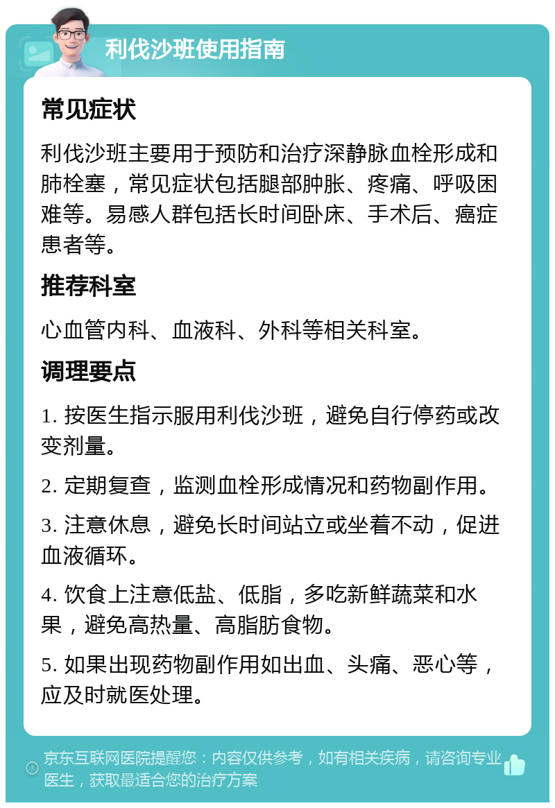 利伐沙班使用指南 常见症状 利伐沙班主要用于预防和治疗深静脉血栓形成和肺栓塞，常见症状包括腿部肿胀、疼痛、呼吸困难等。易感人群包括长时间卧床、手术后、癌症患者等。 推荐科室 心血管内科、血液科、外科等相关科室。 调理要点 1. 按医生指示服用利伐沙班，避免自行停药或改变剂量。 2. 定期复查，监测血栓形成情况和药物副作用。 3. 注意休息，避免长时间站立或坐着不动，促进血液循环。 4. 饮食上注意低盐、低脂，多吃新鲜蔬菜和水果，避免高热量、高脂肪食物。 5. 如果出现药物副作用如出血、头痛、恶心等，应及时就医处理。