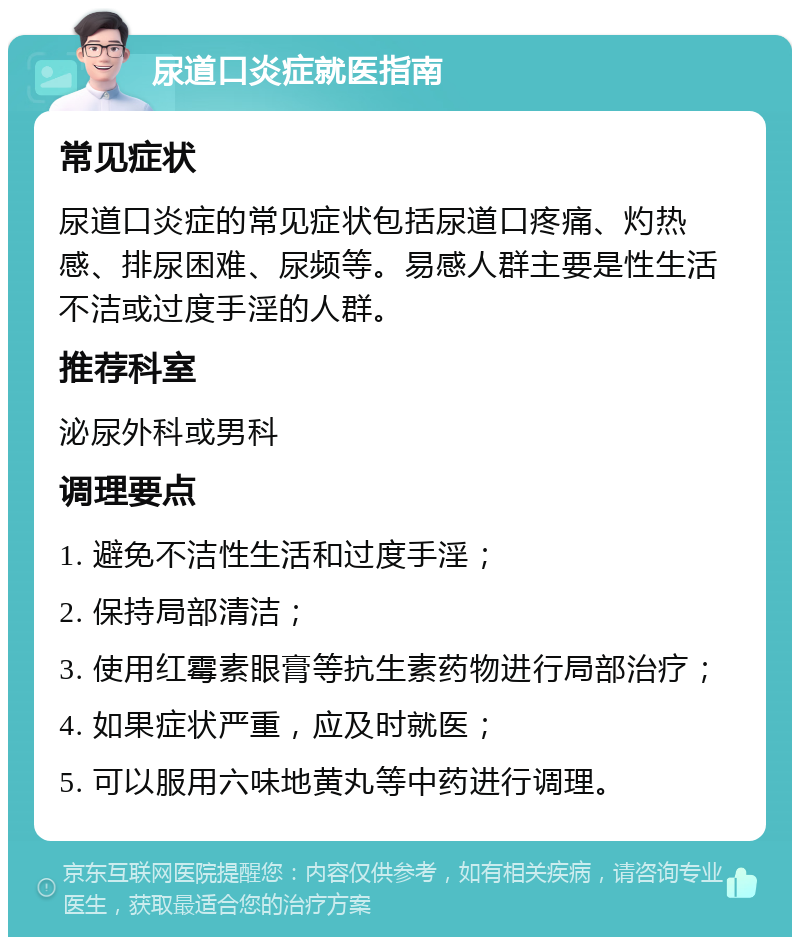 尿道口炎症就医指南 常见症状 尿道口炎症的常见症状包括尿道口疼痛、灼热感、排尿困难、尿频等。易感人群主要是性生活不洁或过度手淫的人群。 推荐科室 泌尿外科或男科 调理要点 1. 避免不洁性生活和过度手淫； 2. 保持局部清洁； 3. 使用红霉素眼膏等抗生素药物进行局部治疗； 4. 如果症状严重，应及时就医； 5. 可以服用六味地黄丸等中药进行调理。