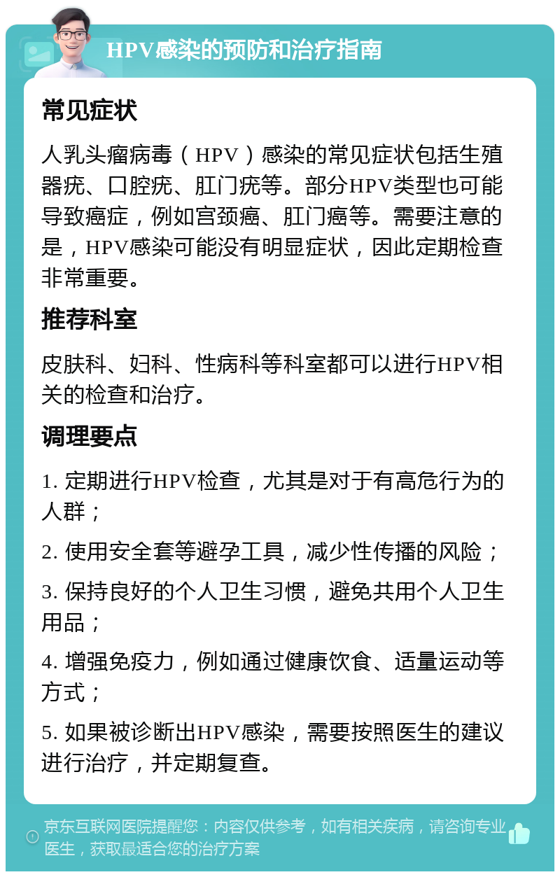 HPV感染的预防和治疗指南 常见症状 人乳头瘤病毒（HPV）感染的常见症状包括生殖器疣、口腔疣、肛门疣等。部分HPV类型也可能导致癌症，例如宫颈癌、肛门癌等。需要注意的是，HPV感染可能没有明显症状，因此定期检查非常重要。 推荐科室 皮肤科、妇科、性病科等科室都可以进行HPV相关的检查和治疗。 调理要点 1. 定期进行HPV检查，尤其是对于有高危行为的人群； 2. 使用安全套等避孕工具，减少性传播的风险； 3. 保持良好的个人卫生习惯，避免共用个人卫生用品； 4. 增强免疫力，例如通过健康饮食、适量运动等方式； 5. 如果被诊断出HPV感染，需要按照医生的建议进行治疗，并定期复查。