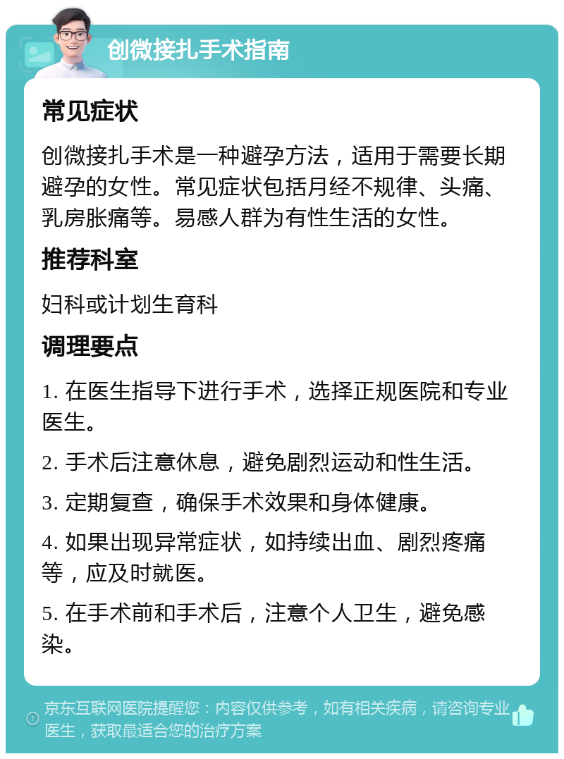 创微接扎手术指南 常见症状 创微接扎手术是一种避孕方法，适用于需要长期避孕的女性。常见症状包括月经不规律、头痛、乳房胀痛等。易感人群为有性生活的女性。 推荐科室 妇科或计划生育科 调理要点 1. 在医生指导下进行手术，选择正规医院和专业医生。 2. 手术后注意休息，避免剧烈运动和性生活。 3. 定期复查，确保手术效果和身体健康。 4. 如果出现异常症状，如持续出血、剧烈疼痛等，应及时就医。 5. 在手术前和手术后，注意个人卫生，避免感染。