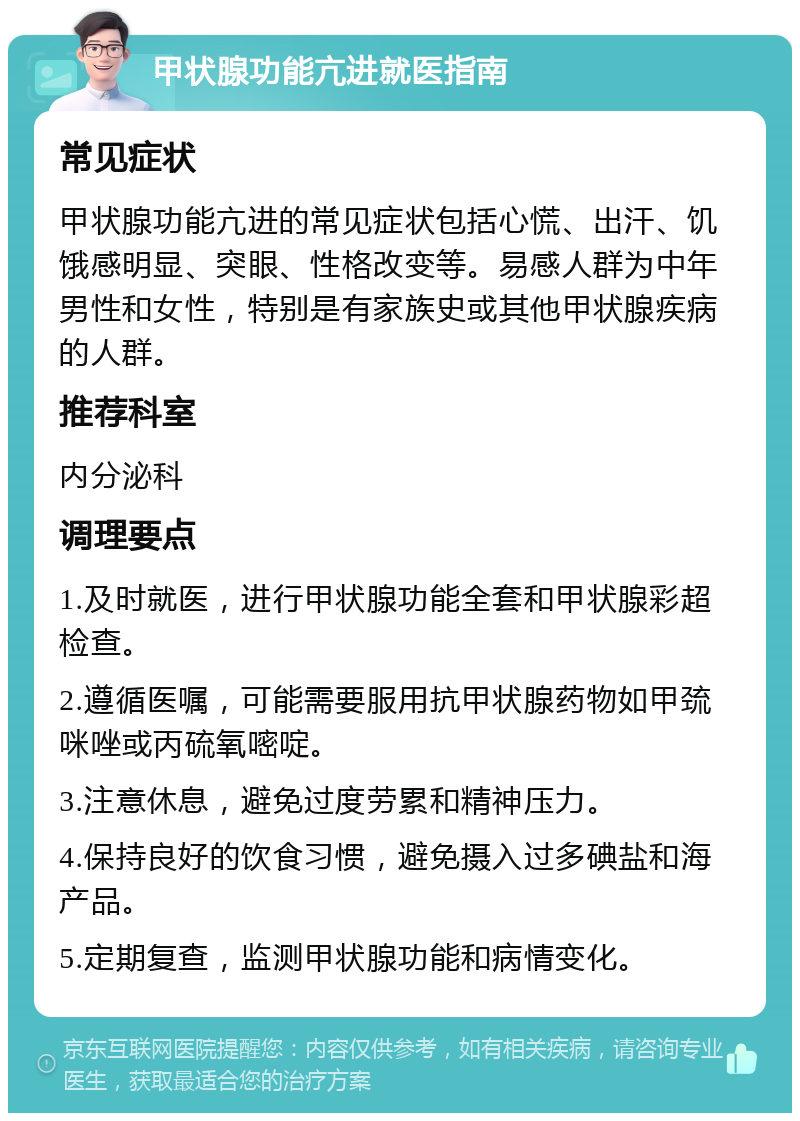 甲状腺功能亢进就医指南 常见症状 甲状腺功能亢进的常见症状包括心慌、出汗、饥饿感明显、突眼、性格改变等。易感人群为中年男性和女性，特别是有家族史或其他甲状腺疾病的人群。 推荐科室 内分泌科 调理要点 1.及时就医，进行甲状腺功能全套和甲状腺彩超检查。 2.遵循医嘱，可能需要服用抗甲状腺药物如甲巯咪唑或丙硫氧嘧啶。 3.注意休息，避免过度劳累和精神压力。 4.保持良好的饮食习惯，避免摄入过多碘盐和海产品。 5.定期复查，监测甲状腺功能和病情变化。