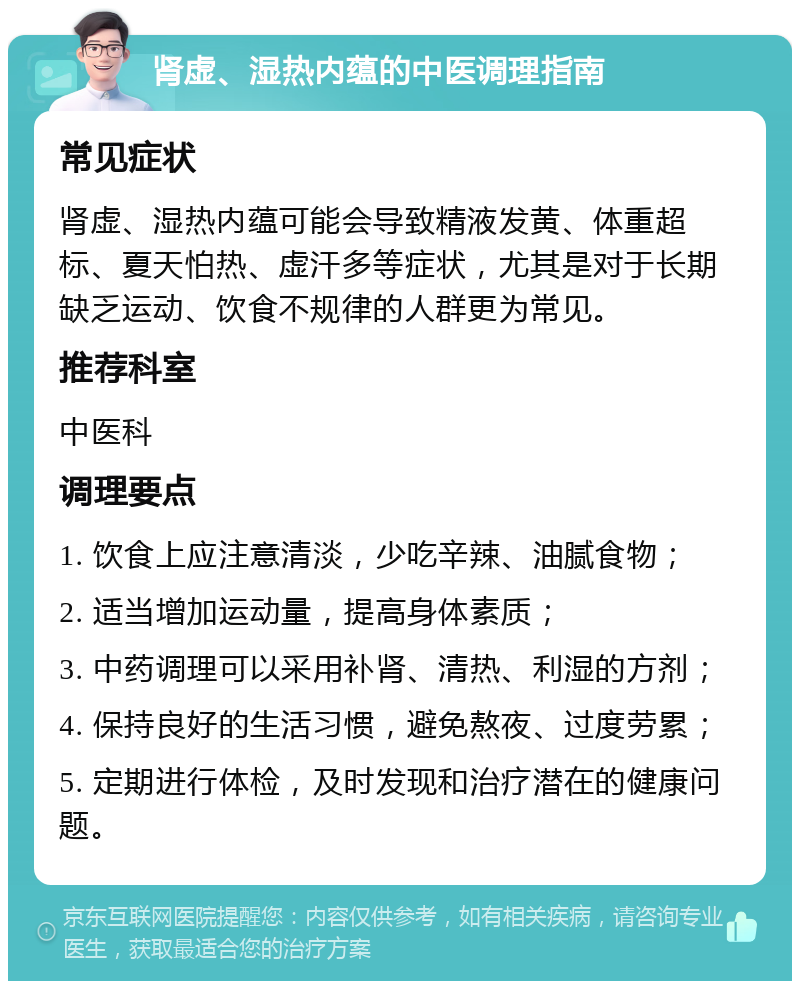 肾虚、湿热内蕴的中医调理指南 常见症状 肾虚、湿热内蕴可能会导致精液发黄、体重超标、夏天怕热、虚汗多等症状，尤其是对于长期缺乏运动、饮食不规律的人群更为常见。 推荐科室 中医科 调理要点 1. 饮食上应注意清淡，少吃辛辣、油腻食物； 2. 适当增加运动量，提高身体素质； 3. 中药调理可以采用补肾、清热、利湿的方剂； 4. 保持良好的生活习惯，避免熬夜、过度劳累； 5. 定期进行体检，及时发现和治疗潜在的健康问题。