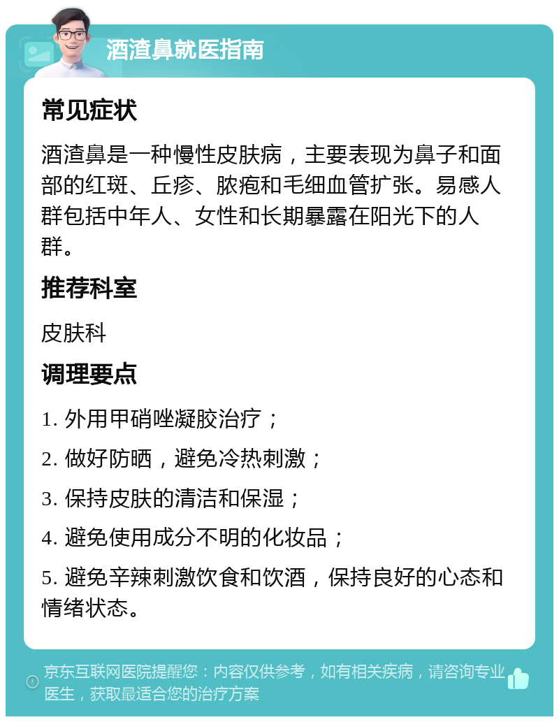 酒渣鼻就医指南 常见症状 酒渣鼻是一种慢性皮肤病，主要表现为鼻子和面部的红斑、丘疹、脓疱和毛细血管扩张。易感人群包括中年人、女性和长期暴露在阳光下的人群。 推荐科室 皮肤科 调理要点 1. 外用甲硝唑凝胶治疗； 2. 做好防晒，避免冷热刺激； 3. 保持皮肤的清洁和保湿； 4. 避免使用成分不明的化妆品； 5. 避免辛辣刺激饮食和饮酒，保持良好的心态和情绪状态。