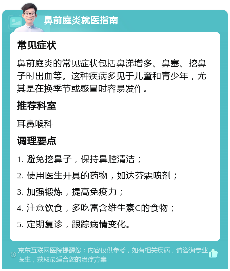 鼻前庭炎就医指南 常见症状 鼻前庭炎的常见症状包括鼻涕增多、鼻塞、挖鼻子时出血等。这种疾病多见于儿童和青少年，尤其是在换季节或感冒时容易发作。 推荐科室 耳鼻喉科 调理要点 1. 避免挖鼻子，保持鼻腔清洁； 2. 使用医生开具的药物，如达芬霖喷剂； 3. 加强锻炼，提高免疫力； 4. 注意饮食，多吃富含维生素C的食物； 5. 定期复诊，跟踪病情变化。