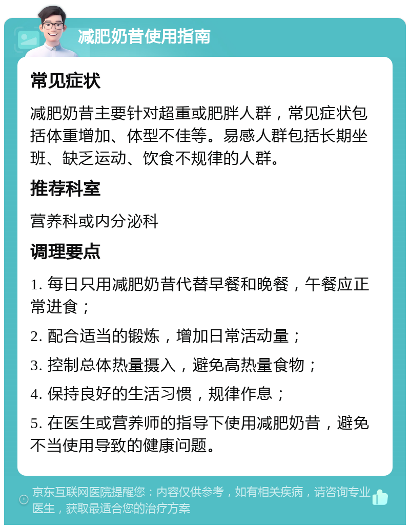 减肥奶昔使用指南 常见症状 减肥奶昔主要针对超重或肥胖人群，常见症状包括体重增加、体型不佳等。易感人群包括长期坐班、缺乏运动、饮食不规律的人群。 推荐科室 营养科或内分泌科 调理要点 1. 每日只用减肥奶昔代替早餐和晚餐，午餐应正常进食； 2. 配合适当的锻炼，增加日常活动量； 3. 控制总体热量摄入，避免高热量食物； 4. 保持良好的生活习惯，规律作息； 5. 在医生或营养师的指导下使用减肥奶昔，避免不当使用导致的健康问题。