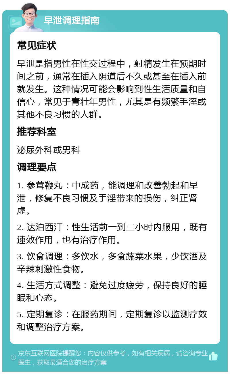 早泄调理指南 常见症状 早泄是指男性在性交过程中，射精发生在预期时间之前，通常在插入阴道后不久或甚至在插入前就发生。这种情况可能会影响到性生活质量和自信心，常见于青壮年男性，尤其是有频繁手淫或其他不良习惯的人群。 推荐科室 泌尿外科或男科 调理要点 1. 参茸鞭丸：中成药，能调理和改善勃起和早泄，修复不良习惯及手淫带来的损伤，纠正肾虚。 2. 达泊西汀：性生活前一到三小时内服用，既有速效作用，也有治疗作用。 3. 饮食调理：多饮水，多食蔬菜水果，少饮酒及辛辣刺激性食物。 4. 生活方式调整：避免过度疲劳，保持良好的睡眠和心态。 5. 定期复诊：在服药期间，定期复诊以监测疗效和调整治疗方案。