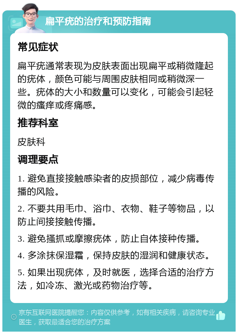 扁平疣的治疗和预防指南 常见症状 扁平疣通常表现为皮肤表面出现扁平或稍微隆起的疣体，颜色可能与周围皮肤相同或稍微深一些。疣体的大小和数量可以变化，可能会引起轻微的瘙痒或疼痛感。 推荐科室 皮肤科 调理要点 1. 避免直接接触感染者的皮损部位，减少病毒传播的风险。 2. 不要共用毛巾、浴巾、衣物、鞋子等物品，以防止间接接触传播。 3. 避免搔抓或摩擦疣体，防止自体接种传播。 4. 多涂抹保湿霜，保持皮肤的湿润和健康状态。 5. 如果出现疣体，及时就医，选择合适的治疗方法，如冷冻、激光或药物治疗等。