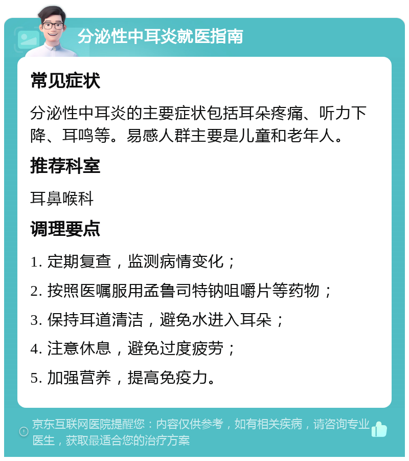 分泌性中耳炎就医指南 常见症状 分泌性中耳炎的主要症状包括耳朵疼痛、听力下降、耳鸣等。易感人群主要是儿童和老年人。 推荐科室 耳鼻喉科 调理要点 1. 定期复查，监测病情变化； 2. 按照医嘱服用孟鲁司特钠咀嚼片等药物； 3. 保持耳道清洁，避免水进入耳朵； 4. 注意休息，避免过度疲劳； 5. 加强营养，提高免疫力。