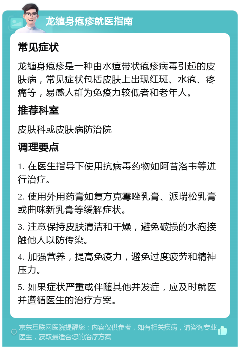 龙缠身疱疹就医指南 常见症状 龙缠身疱疹是一种由水痘带状疱疹病毒引起的皮肤病，常见症状包括皮肤上出现红斑、水疱、疼痛等，易感人群为免疫力较低者和老年人。 推荐科室 皮肤科或皮肤病防治院 调理要点 1. 在医生指导下使用抗病毒药物如阿昔洛韦等进行治疗。 2. 使用外用药膏如复方克霉唑乳膏、派瑞松乳膏或曲咪新乳膏等缓解症状。 3. 注意保持皮肤清洁和干燥，避免破损的水疱接触他人以防传染。 4. 加强营养，提高免疫力，避免过度疲劳和精神压力。 5. 如果症状严重或伴随其他并发症，应及时就医并遵循医生的治疗方案。