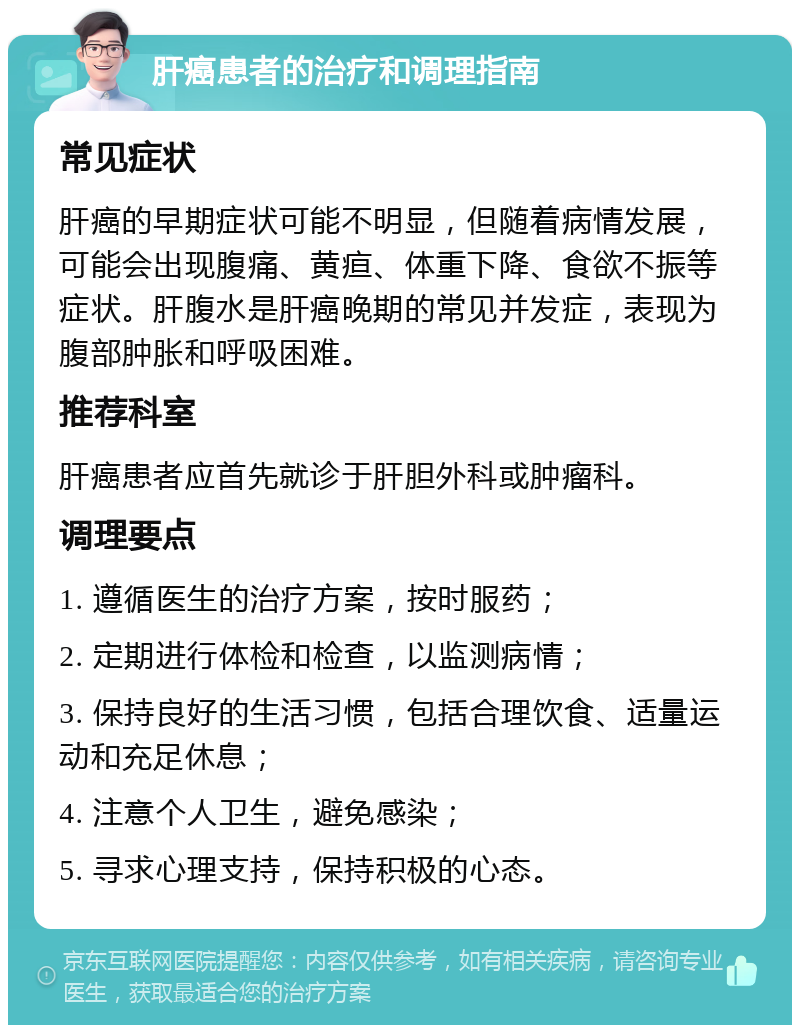 肝癌患者的治疗和调理指南 常见症状 肝癌的早期症状可能不明显，但随着病情发展，可能会出现腹痛、黄疸、体重下降、食欲不振等症状。肝腹水是肝癌晚期的常见并发症，表现为腹部肿胀和呼吸困难。 推荐科室 肝癌患者应首先就诊于肝胆外科或肿瘤科。 调理要点 1. 遵循医生的治疗方案，按时服药； 2. 定期进行体检和检查，以监测病情； 3. 保持良好的生活习惯，包括合理饮食、适量运动和充足休息； 4. 注意个人卫生，避免感染； 5. 寻求心理支持，保持积极的心态。