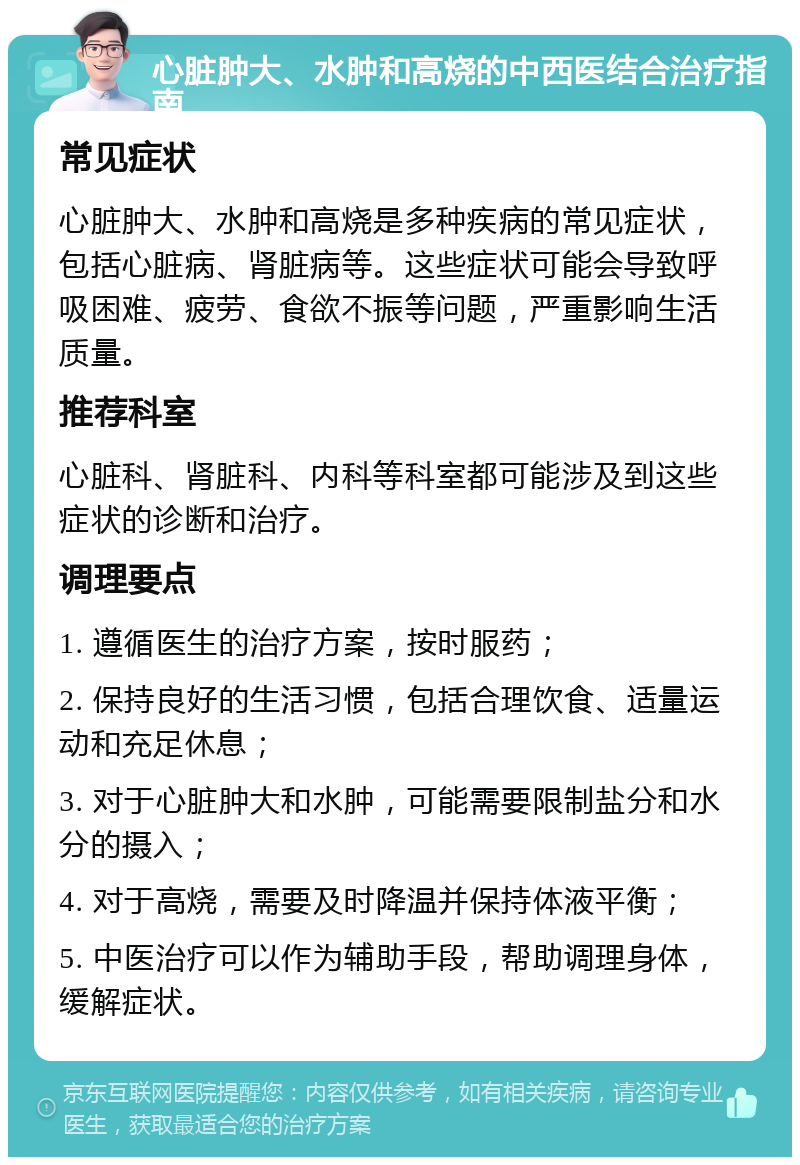 心脏肿大、水肿和高烧的中西医结合治疗指南 常见症状 心脏肿大、水肿和高烧是多种疾病的常见症状，包括心脏病、肾脏病等。这些症状可能会导致呼吸困难、疲劳、食欲不振等问题，严重影响生活质量。 推荐科室 心脏科、肾脏科、内科等科室都可能涉及到这些症状的诊断和治疗。 调理要点 1. 遵循医生的治疗方案，按时服药； 2. 保持良好的生活习惯，包括合理饮食、适量运动和充足休息； 3. 对于心脏肿大和水肿，可能需要限制盐分和水分的摄入； 4. 对于高烧，需要及时降温并保持体液平衡； 5. 中医治疗可以作为辅助手段，帮助调理身体，缓解症状。