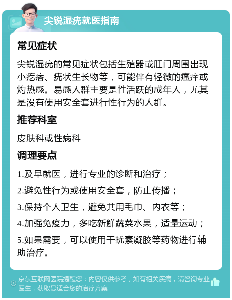 尖锐湿疣就医指南 常见症状 尖锐湿疣的常见症状包括生殖器或肛门周围出现小疙瘩、疣状生长物等，可能伴有轻微的瘙痒或灼热感。易感人群主要是性活跃的成年人，尤其是没有使用安全套进行性行为的人群。 推荐科室 皮肤科或性病科 调理要点 1.及早就医，进行专业的诊断和治疗； 2.避免性行为或使用安全套，防止传播； 3.保持个人卫生，避免共用毛巾、内衣等； 4.加强免疫力，多吃新鲜蔬菜水果，适量运动； 5.如果需要，可以使用干扰素凝胶等药物进行辅助治疗。