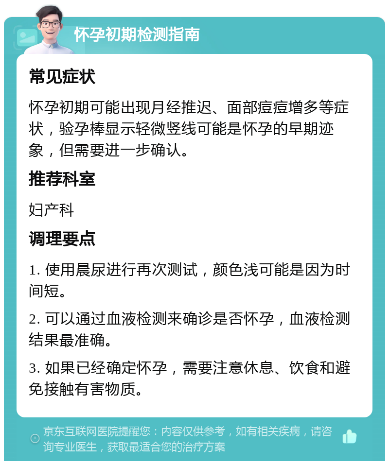 怀孕初期检测指南 常见症状 怀孕初期可能出现月经推迟、面部痘痘增多等症状，验孕棒显示轻微竖线可能是怀孕的早期迹象，但需要进一步确认。 推荐科室 妇产科 调理要点 1. 使用晨尿进行再次测试，颜色浅可能是因为时间短。 2. 可以通过血液检测来确诊是否怀孕，血液检测结果最准确。 3. 如果已经确定怀孕，需要注意休息、饮食和避免接触有害物质。