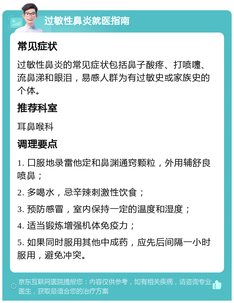 过敏性鼻炎就医指南 常见症状 过敏性鼻炎的常见症状包括鼻子酸疼、打喷嚏、流鼻涕和眼泪，易感人群为有过敏史或家族史的个体。 推荐科室 耳鼻喉科 调理要点 1. 口服地录雷他定和鼻渊通窍颗粒，外用辅舒良喷鼻； 2. 多喝水，忌辛辣刺激性饮食； 3. 预防感冒，室内保持一定的温度和湿度； 4. 适当锻炼增强机体免疫力； 5. 如果同时服用其他中成药，应先后间隔一小时服用，避免冲突。