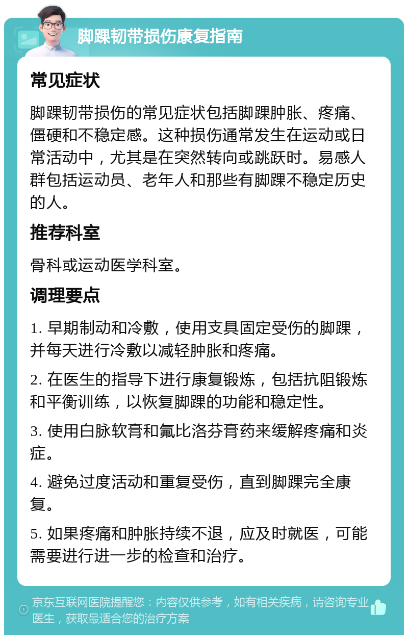 脚踝韧带损伤康复指南 常见症状 脚踝韧带损伤的常见症状包括脚踝肿胀、疼痛、僵硬和不稳定感。这种损伤通常发生在运动或日常活动中，尤其是在突然转向或跳跃时。易感人群包括运动员、老年人和那些有脚踝不稳定历史的人。 推荐科室 骨科或运动医学科室。 调理要点 1. 早期制动和冷敷，使用支具固定受伤的脚踝，并每天进行冷敷以减轻肿胀和疼痛。 2. 在医生的指导下进行康复锻炼，包括抗阻锻炼和平衡训练，以恢复脚踝的功能和稳定性。 3. 使用白脉软膏和氟比洛芬膏药来缓解疼痛和炎症。 4. 避免过度活动和重复受伤，直到脚踝完全康复。 5. 如果疼痛和肿胀持续不退，应及时就医，可能需要进行进一步的检查和治疗。