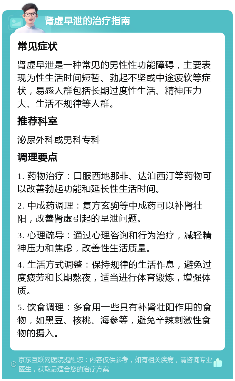 肾虚早泄的治疗指南 常见症状 肾虚早泄是一种常见的男性性功能障碍，主要表现为性生活时间短暂、勃起不坚或中途疲软等症状，易感人群包括长期过度性生活、精神压力大、生活不规律等人群。 推荐科室 泌尿外科或男科专科 调理要点 1. 药物治疗：口服西地那非、达泊西汀等药物可以改善勃起功能和延长性生活时间。 2. 中成药调理：复方玄驹等中成药可以补肾壮阳，改善肾虚引起的早泄问题。 3. 心理疏导：通过心理咨询和行为治疗，减轻精神压力和焦虑，改善性生活质量。 4. 生活方式调整：保持规律的生活作息，避免过度疲劳和长期熬夜，适当进行体育锻炼，增强体质。 5. 饮食调理：多食用一些具有补肾壮阳作用的食物，如黑豆、核桃、海参等，避免辛辣刺激性食物的摄入。