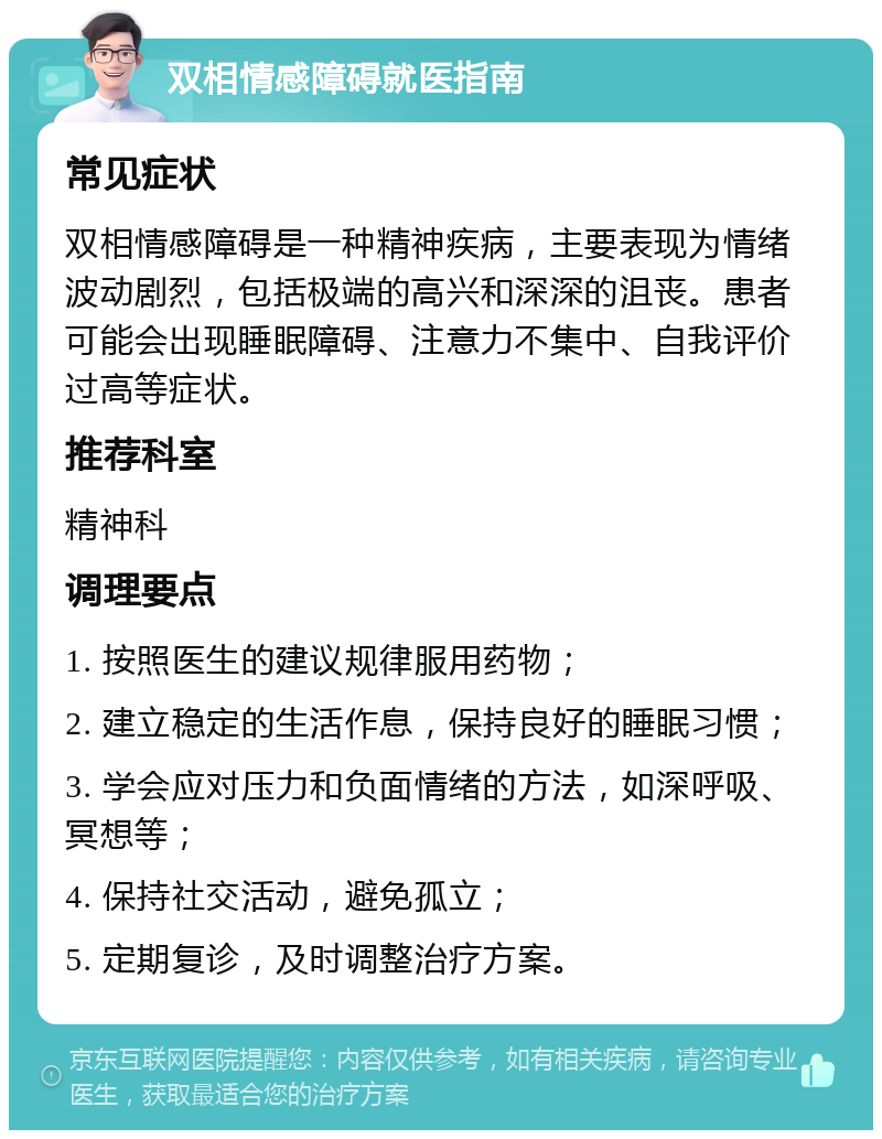 双相情感障碍就医指南 常见症状 双相情感障碍是一种精神疾病，主要表现为情绪波动剧烈，包括极端的高兴和深深的沮丧。患者可能会出现睡眠障碍、注意力不集中、自我评价过高等症状。 推荐科室 精神科 调理要点 1. 按照医生的建议规律服用药物； 2. 建立稳定的生活作息，保持良好的睡眠习惯； 3. 学会应对压力和负面情绪的方法，如深呼吸、冥想等； 4. 保持社交活动，避免孤立； 5. 定期复诊，及时调整治疗方案。