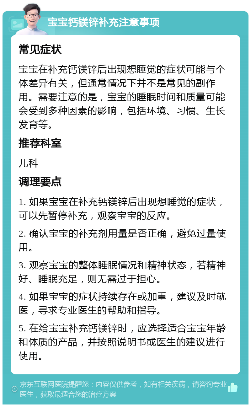 宝宝钙镁锌补充注意事项 常见症状 宝宝在补充钙镁锌后出现想睡觉的症状可能与个体差异有关，但通常情况下并不是常见的副作用。需要注意的是，宝宝的睡眠时间和质量可能会受到多种因素的影响，包括环境、习惯、生长发育等。 推荐科室 儿科 调理要点 1. 如果宝宝在补充钙镁锌后出现想睡觉的症状，可以先暂停补充，观察宝宝的反应。 2. 确认宝宝的补充剂用量是否正确，避免过量使用。 3. 观察宝宝的整体睡眠情况和精神状态，若精神好、睡眠充足，则无需过于担心。 4. 如果宝宝的症状持续存在或加重，建议及时就医，寻求专业医生的帮助和指导。 5. 在给宝宝补充钙镁锌时，应选择适合宝宝年龄和体质的产品，并按照说明书或医生的建议进行使用。