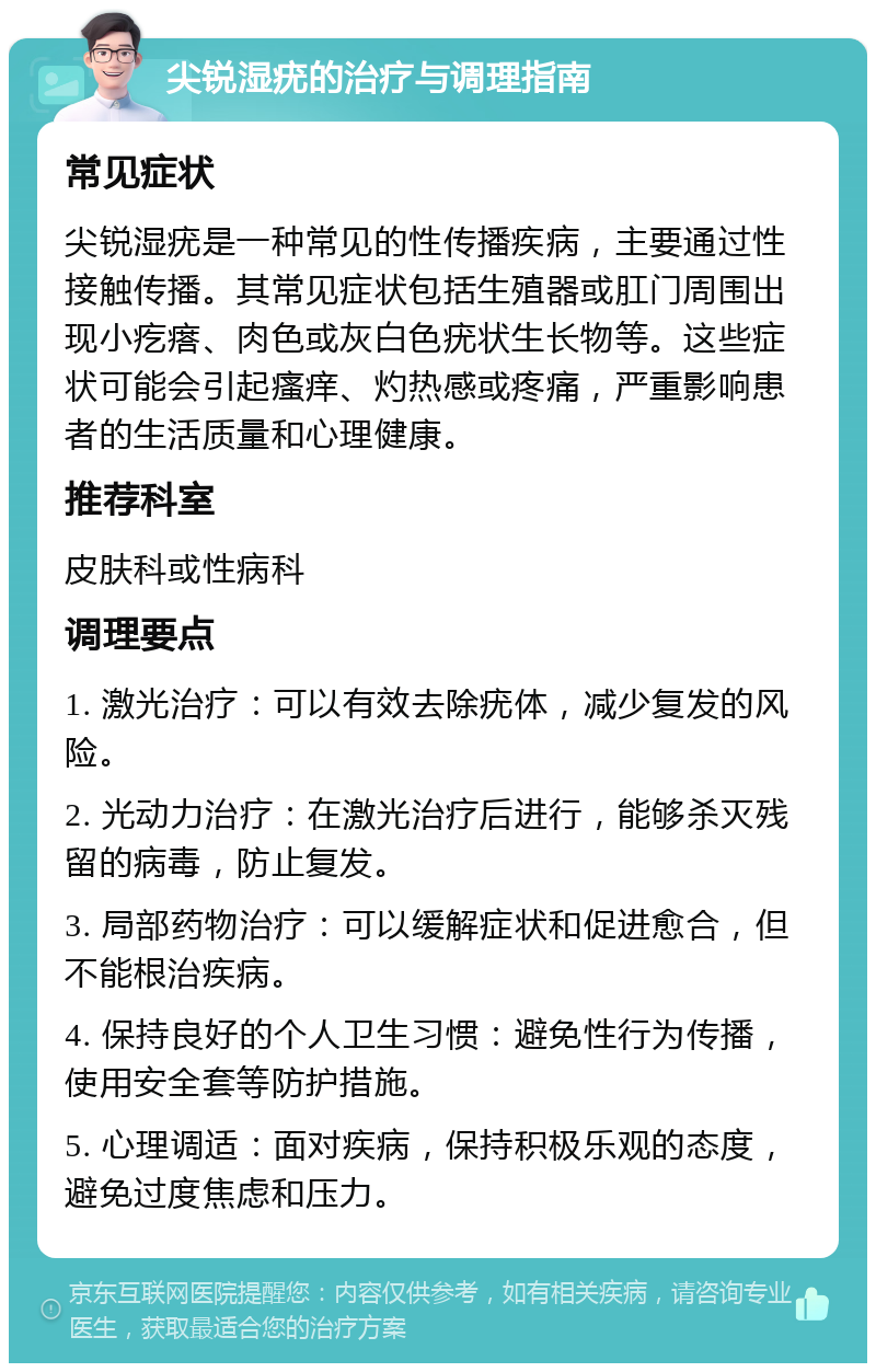 尖锐湿疣的治疗与调理指南 常见症状 尖锐湿疣是一种常见的性传播疾病，主要通过性接触传播。其常见症状包括生殖器或肛门周围出现小疙瘩、肉色或灰白色疣状生长物等。这些症状可能会引起瘙痒、灼热感或疼痛，严重影响患者的生活质量和心理健康。 推荐科室 皮肤科或性病科 调理要点 1. 激光治疗：可以有效去除疣体，减少复发的风险。 2. 光动力治疗：在激光治疗后进行，能够杀灭残留的病毒，防止复发。 3. 局部药物治疗：可以缓解症状和促进愈合，但不能根治疾病。 4. 保持良好的个人卫生习惯：避免性行为传播，使用安全套等防护措施。 5. 心理调适：面对疾病，保持积极乐观的态度，避免过度焦虑和压力。