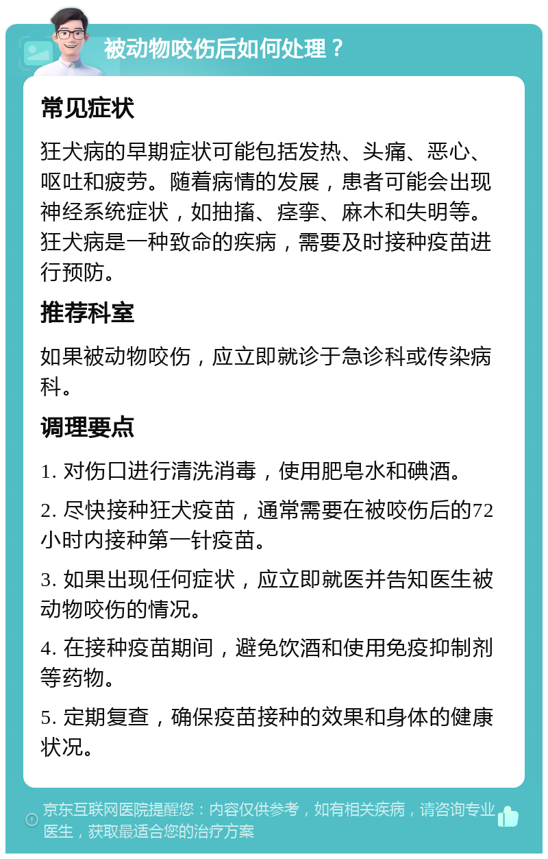 被动物咬伤后如何处理？ 常见症状 狂犬病的早期症状可能包括发热、头痛、恶心、呕吐和疲劳。随着病情的发展，患者可能会出现神经系统症状，如抽搐、痉挛、麻木和失明等。狂犬病是一种致命的疾病，需要及时接种疫苗进行预防。 推荐科室 如果被动物咬伤，应立即就诊于急诊科或传染病科。 调理要点 1. 对伤口进行清洗消毒，使用肥皂水和碘酒。 2. 尽快接种狂犬疫苗，通常需要在被咬伤后的72小时内接种第一针疫苗。 3. 如果出现任何症状，应立即就医并告知医生被动物咬伤的情况。 4. 在接种疫苗期间，避免饮酒和使用免疫抑制剂等药物。 5. 定期复查，确保疫苗接种的效果和身体的健康状况。