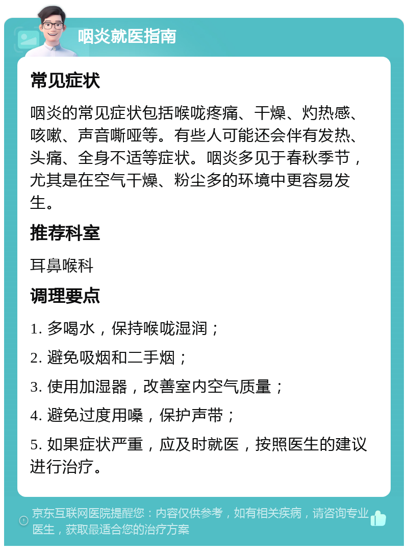 咽炎就医指南 常见症状 咽炎的常见症状包括喉咙疼痛、干燥、灼热感、咳嗽、声音嘶哑等。有些人可能还会伴有发热、头痛、全身不适等症状。咽炎多见于春秋季节，尤其是在空气干燥、粉尘多的环境中更容易发生。 推荐科室 耳鼻喉科 调理要点 1. 多喝水，保持喉咙湿润； 2. 避免吸烟和二手烟； 3. 使用加湿器，改善室内空气质量； 4. 避免过度用嗓，保护声带； 5. 如果症状严重，应及时就医，按照医生的建议进行治疗。