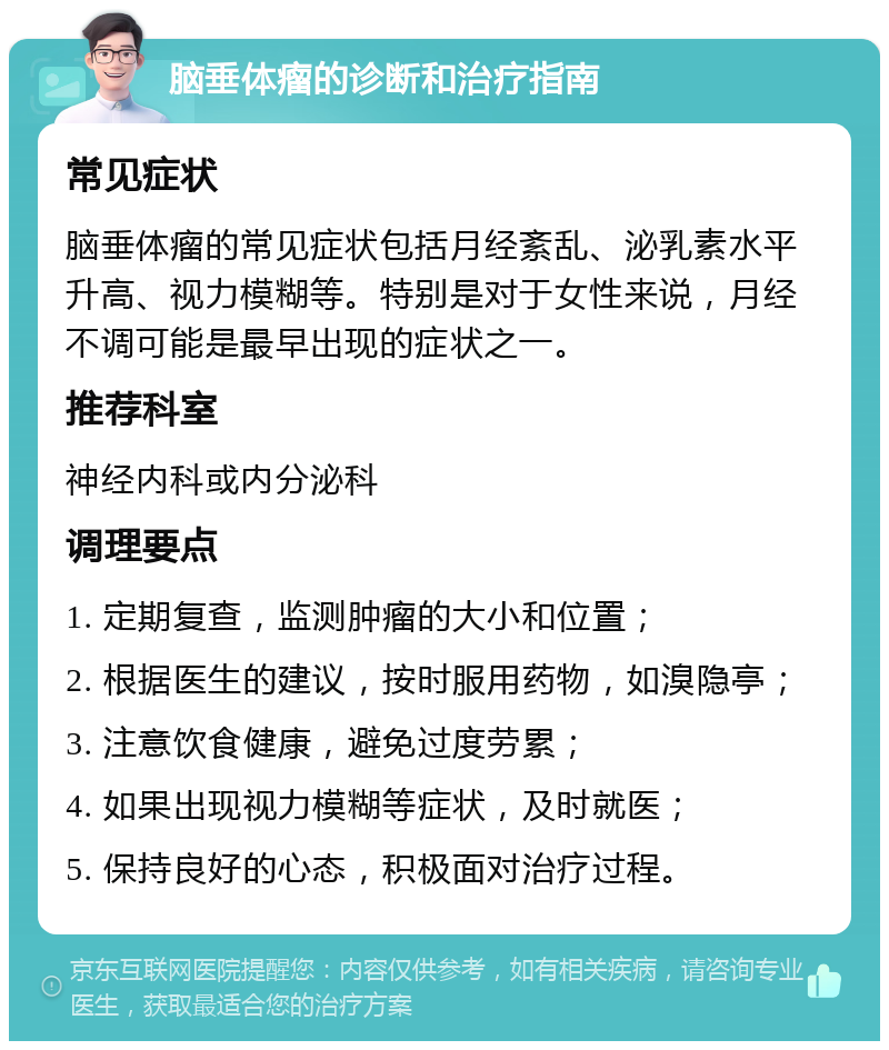 脑垂体瘤的诊断和治疗指南 常见症状 脑垂体瘤的常见症状包括月经紊乱、泌乳素水平升高、视力模糊等。特别是对于女性来说，月经不调可能是最早出现的症状之一。 推荐科室 神经内科或内分泌科 调理要点 1. 定期复查，监测肿瘤的大小和位置； 2. 根据医生的建议，按时服用药物，如溴隐亭； 3. 注意饮食健康，避免过度劳累； 4. 如果出现视力模糊等症状，及时就医； 5. 保持良好的心态，积极面对治疗过程。