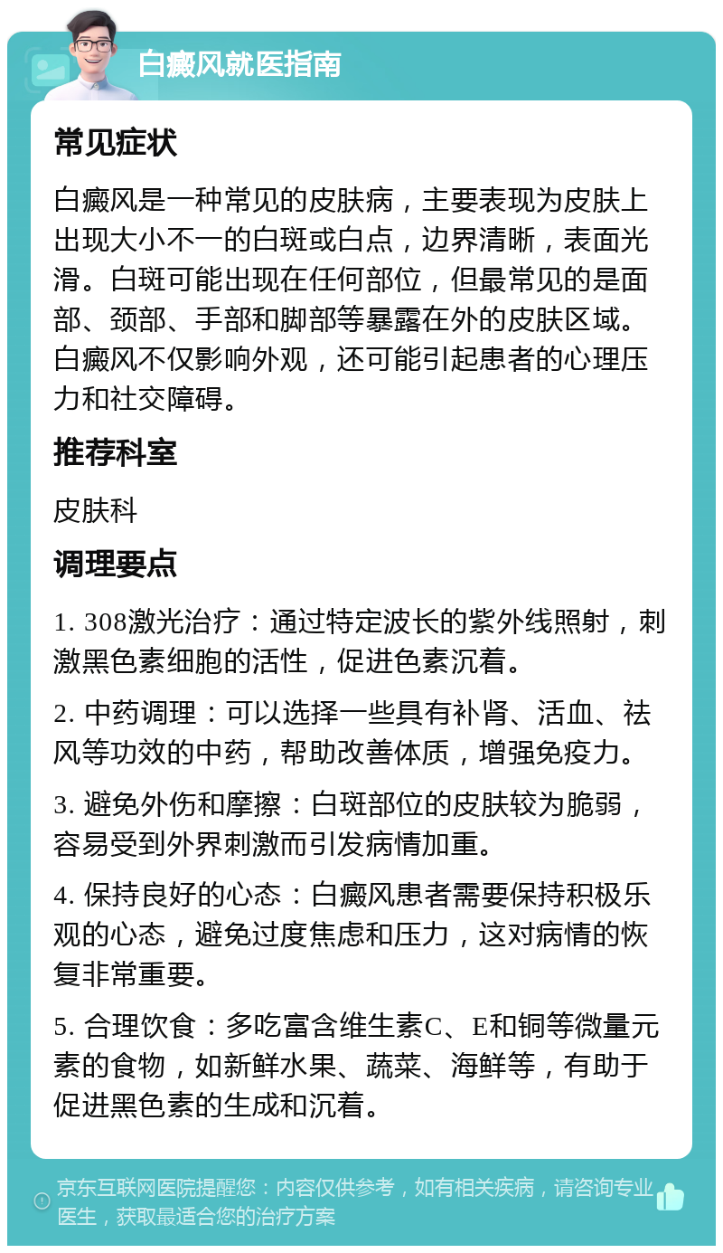 白癜风就医指南 常见症状 白癜风是一种常见的皮肤病，主要表现为皮肤上出现大小不一的白斑或白点，边界清晰，表面光滑。白斑可能出现在任何部位，但最常见的是面部、颈部、手部和脚部等暴露在外的皮肤区域。白癜风不仅影响外观，还可能引起患者的心理压力和社交障碍。 推荐科室 皮肤科 调理要点 1. 308激光治疗：通过特定波长的紫外线照射，刺激黑色素细胞的活性，促进色素沉着。 2. 中药调理：可以选择一些具有补肾、活血、祛风等功效的中药，帮助改善体质，增强免疫力。 3. 避免外伤和摩擦：白斑部位的皮肤较为脆弱，容易受到外界刺激而引发病情加重。 4. 保持良好的心态：白癜风患者需要保持积极乐观的心态，避免过度焦虑和压力，这对病情的恢复非常重要。 5. 合理饮食：多吃富含维生素C、E和铜等微量元素的食物，如新鲜水果、蔬菜、海鲜等，有助于促进黑色素的生成和沉着。