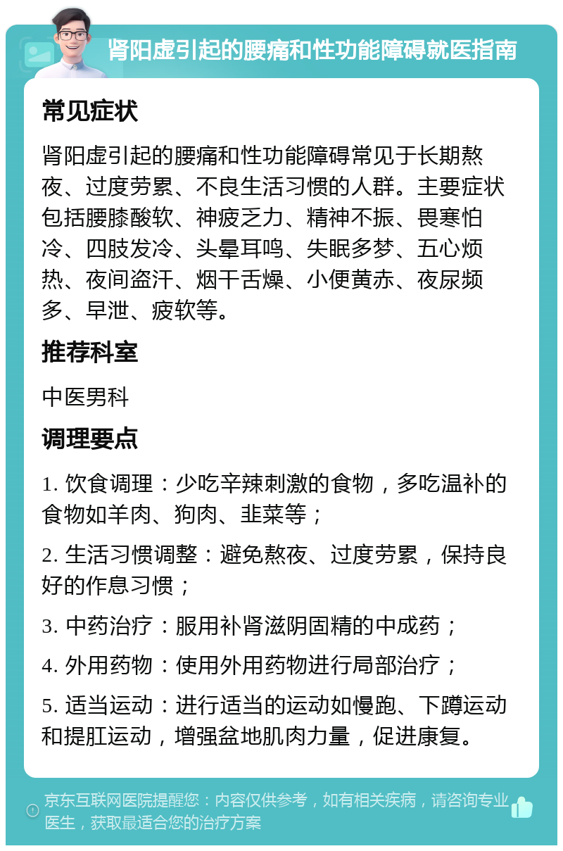 肾阳虚引起的腰痛和性功能障碍就医指南 常见症状 肾阳虚引起的腰痛和性功能障碍常见于长期熬夜、过度劳累、不良生活习惯的人群。主要症状包括腰膝酸软、神疲乏力、精神不振、畏寒怕冷、四肢发冷、头晕耳鸣、失眠多梦、五心烦热、夜间盗汗、烟干舌燥、小便黄赤、夜尿频多、早泄、疲软等。 推荐科室 中医男科 调理要点 1. 饮食调理：少吃辛辣刺激的食物，多吃温补的食物如羊肉、狗肉、韭菜等； 2. 生活习惯调整：避免熬夜、过度劳累，保持良好的作息习惯； 3. 中药治疗：服用补肾滋阴固精的中成药； 4. 外用药物：使用外用药物进行局部治疗； 5. 适当运动：进行适当的运动如慢跑、下蹲运动和提肛运动，增强盆地肌肉力量，促进康复。