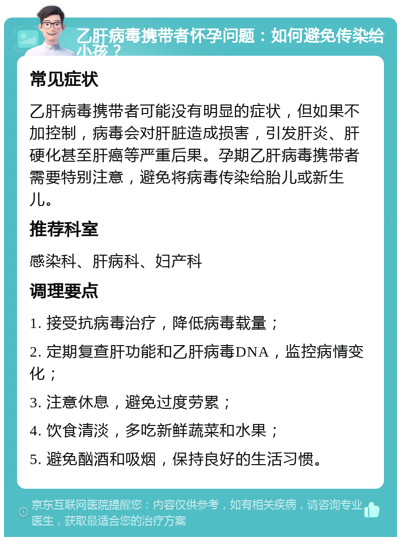 乙肝病毒携带者怀孕问题：如何避免传染给小孩？ 常见症状 乙肝病毒携带者可能没有明显的症状，但如果不加控制，病毒会对肝脏造成损害，引发肝炎、肝硬化甚至肝癌等严重后果。孕期乙肝病毒携带者需要特别注意，避免将病毒传染给胎儿或新生儿。 推荐科室 感染科、肝病科、妇产科 调理要点 1. 接受抗病毒治疗，降低病毒载量； 2. 定期复查肝功能和乙肝病毒DNA，监控病情变化； 3. 注意休息，避免过度劳累； 4. 饮食清淡，多吃新鲜蔬菜和水果； 5. 避免酗酒和吸烟，保持良好的生活习惯。