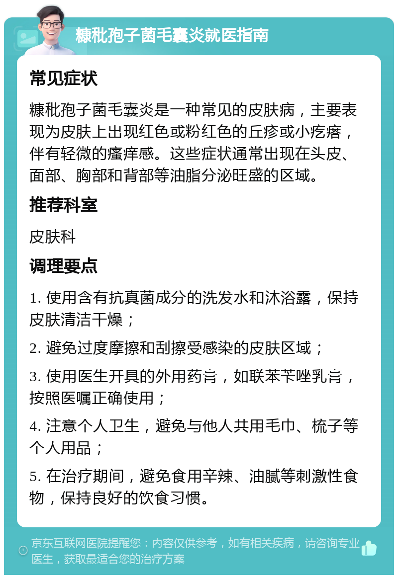 糠秕孢子菌毛囊炎就医指南 常见症状 糠秕孢子菌毛囊炎是一种常见的皮肤病，主要表现为皮肤上出现红色或粉红色的丘疹或小疙瘩，伴有轻微的瘙痒感。这些症状通常出现在头皮、面部、胸部和背部等油脂分泌旺盛的区域。 推荐科室 皮肤科 调理要点 1. 使用含有抗真菌成分的洗发水和沐浴露，保持皮肤清洁干燥； 2. 避免过度摩擦和刮擦受感染的皮肤区域； 3. 使用医生开具的外用药膏，如联苯苄唑乳膏，按照医嘱正确使用； 4. 注意个人卫生，避免与他人共用毛巾、梳子等个人用品； 5. 在治疗期间，避免食用辛辣、油腻等刺激性食物，保持良好的饮食习惯。