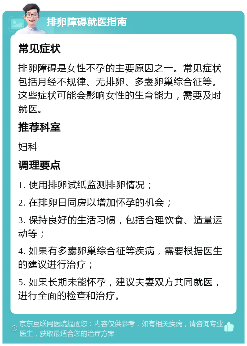 排卵障碍就医指南 常见症状 排卵障碍是女性不孕的主要原因之一。常见症状包括月经不规律、无排卵、多囊卵巢综合征等。这些症状可能会影响女性的生育能力，需要及时就医。 推荐科室 妇科 调理要点 1. 使用排卵试纸监测排卵情况； 2. 在排卵日同房以增加怀孕的机会； 3. 保持良好的生活习惯，包括合理饮食、适量运动等； 4. 如果有多囊卵巢综合征等疾病，需要根据医生的建议进行治疗； 5. 如果长期未能怀孕，建议夫妻双方共同就医，进行全面的检查和治疗。