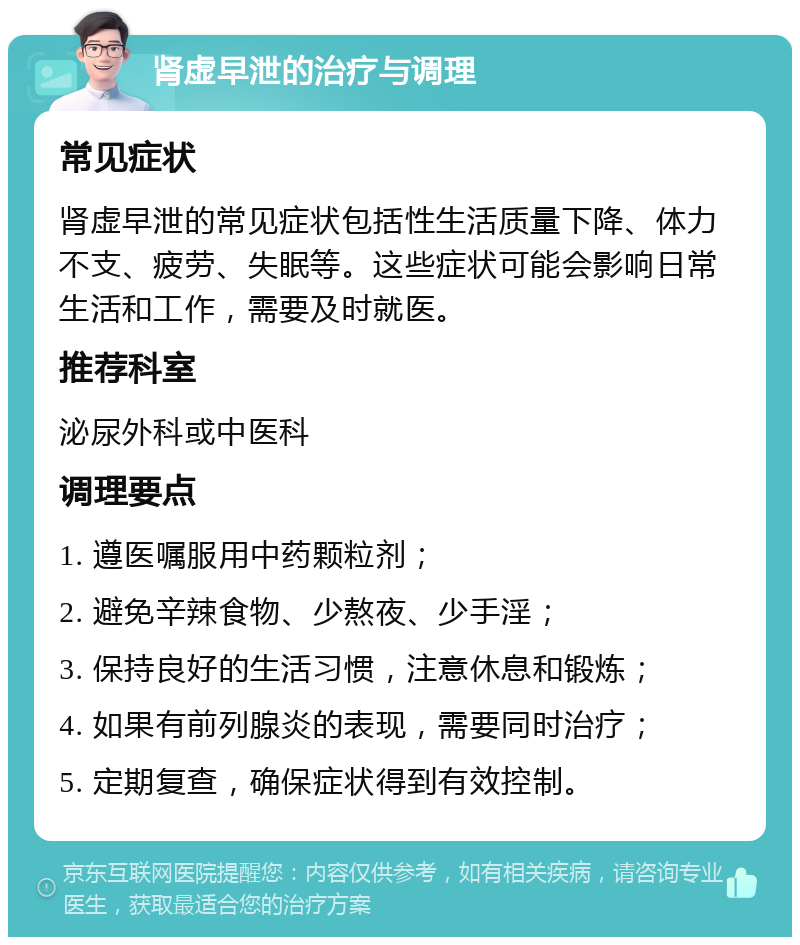 肾虚早泄的治疗与调理 常见症状 肾虚早泄的常见症状包括性生活质量下降、体力不支、疲劳、失眠等。这些症状可能会影响日常生活和工作，需要及时就医。 推荐科室 泌尿外科或中医科 调理要点 1. 遵医嘱服用中药颗粒剂； 2. 避免辛辣食物、少熬夜、少手淫； 3. 保持良好的生活习惯，注意休息和锻炼； 4. 如果有前列腺炎的表现，需要同时治疗； 5. 定期复查，确保症状得到有效控制。