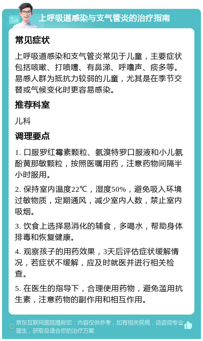 上呼吸道感染与支气管炎的治疗指南 常见症状 上呼吸道感染和支气管炎常见于儿童，主要症状包括咳嗽、打喷嚏、有鼻涕、呼噜声、痰多等。易感人群为抵抗力较弱的儿童，尤其是在季节交替或气候变化时更容易感染。 推荐科室 儿科 调理要点 1. 口服罗红霉素颗粒、氨溴特罗口服液和小儿氨酚黄那敏颗粒，按照医嘱用药，注意药物间隔半小时服用。 2. 保持室内温度22℃，湿度50%，避免吸入环境过敏物质，定期通风，减少室内人数，禁止室内吸烟。 3. 饮食上选择易消化的辅食，多喝水，帮助身体排毒和恢复健康。 4. 观察孩子的用药效果，3天后评估症状缓解情况，若症状不缓解，应及时就医并进行相关检查。 5. 在医生的指导下，合理使用药物，避免滥用抗生素，注意药物的副作用和相互作用。