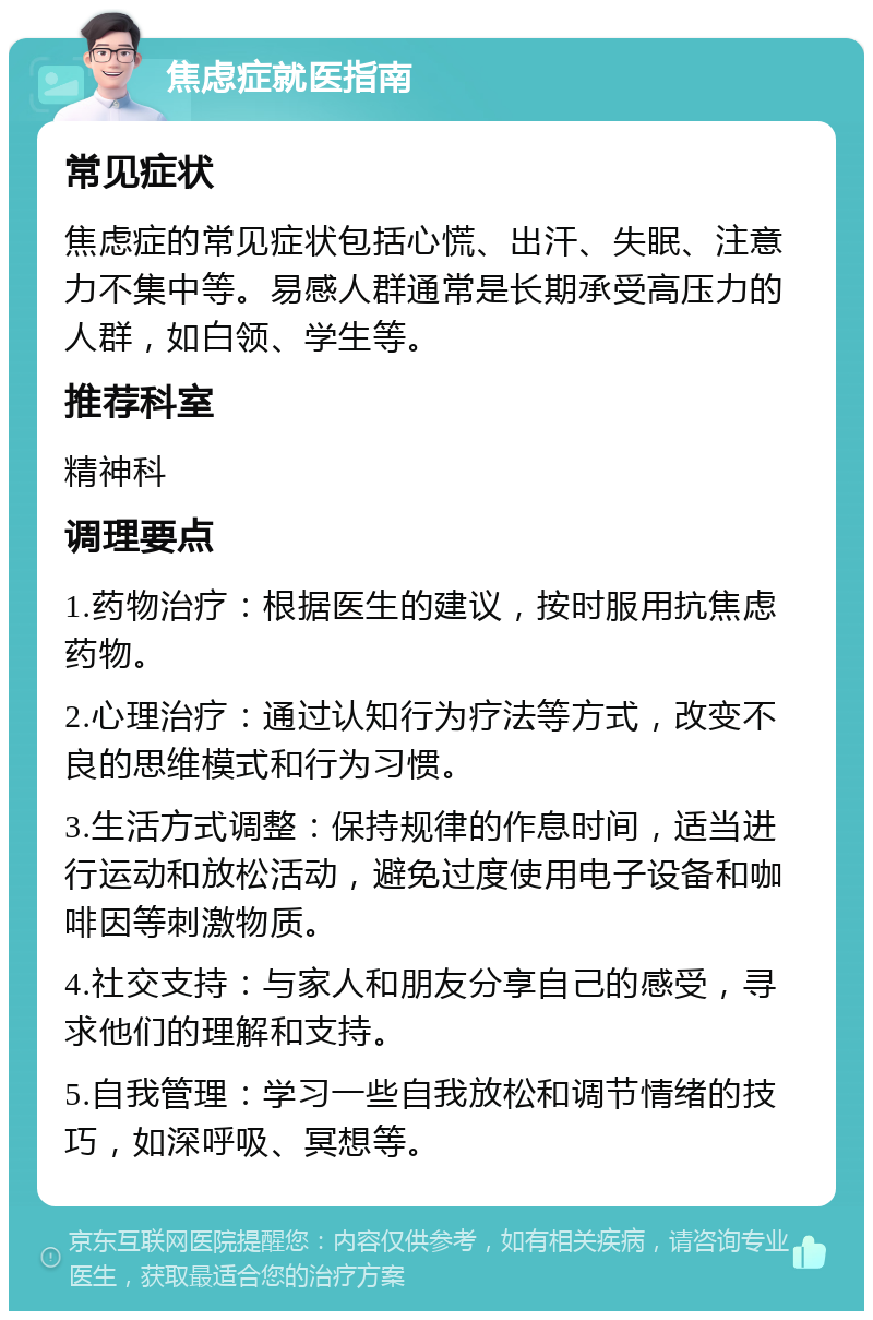 焦虑症就医指南 常见症状 焦虑症的常见症状包括心慌、出汗、失眠、注意力不集中等。易感人群通常是长期承受高压力的人群，如白领、学生等。 推荐科室 精神科 调理要点 1.药物治疗：根据医生的建议，按时服用抗焦虑药物。 2.心理治疗：通过认知行为疗法等方式，改变不良的思维模式和行为习惯。 3.生活方式调整：保持规律的作息时间，适当进行运动和放松活动，避免过度使用电子设备和咖啡因等刺激物质。 4.社交支持：与家人和朋友分享自己的感受，寻求他们的理解和支持。 5.自我管理：学习一些自我放松和调节情绪的技巧，如深呼吸、冥想等。