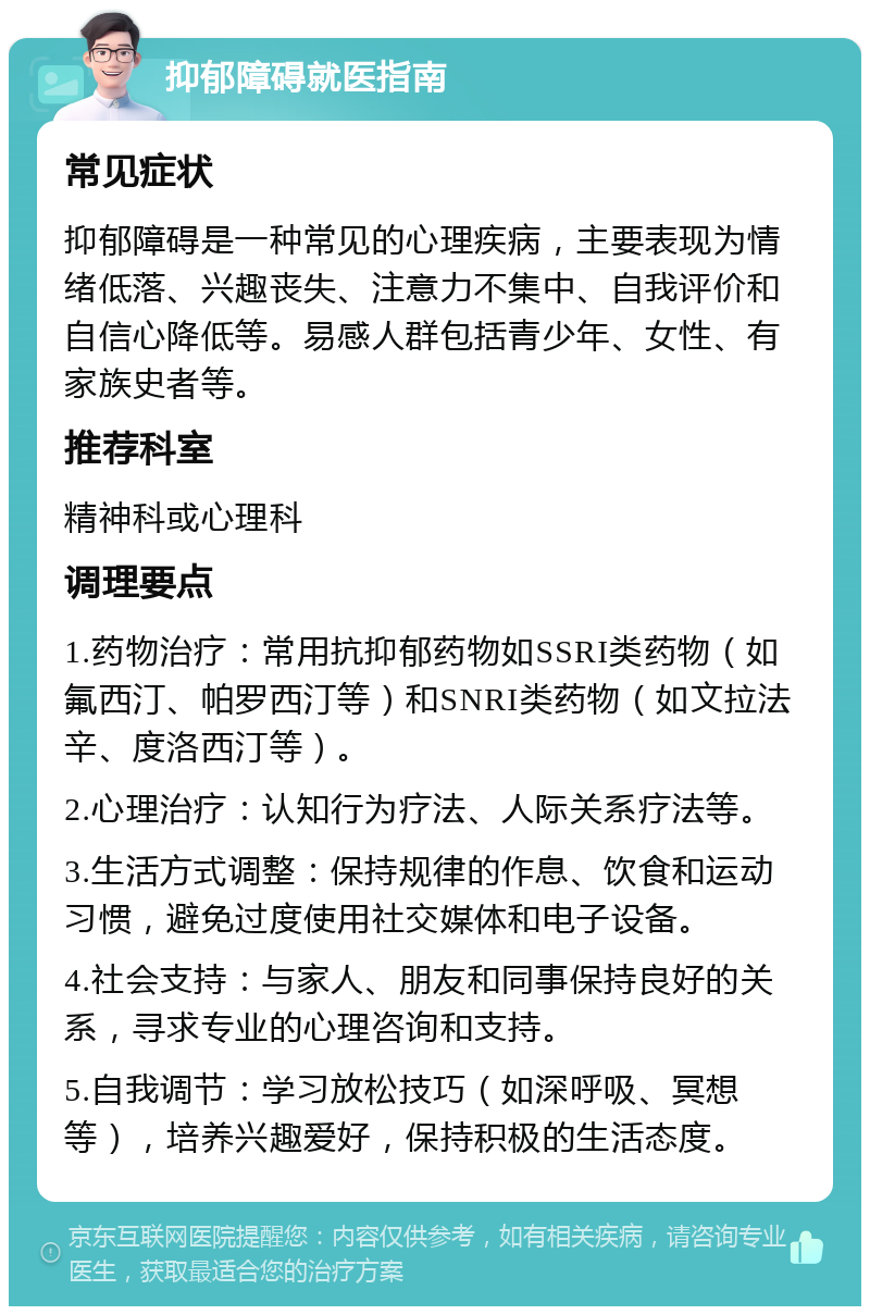 抑郁障碍就医指南 常见症状 抑郁障碍是一种常见的心理疾病，主要表现为情绪低落、兴趣丧失、注意力不集中、自我评价和自信心降低等。易感人群包括青少年、女性、有家族史者等。 推荐科室 精神科或心理科 调理要点 1.药物治疗：常用抗抑郁药物如SSRI类药物（如氟西汀、帕罗西汀等）和SNRI类药物（如文拉法辛、度洛西汀等）。 2.心理治疗：认知行为疗法、人际关系疗法等。 3.生活方式调整：保持规律的作息、饮食和运动习惯，避免过度使用社交媒体和电子设备。 4.社会支持：与家人、朋友和同事保持良好的关系，寻求专业的心理咨询和支持。 5.自我调节：学习放松技巧（如深呼吸、冥想等），培养兴趣爱好，保持积极的生活态度。