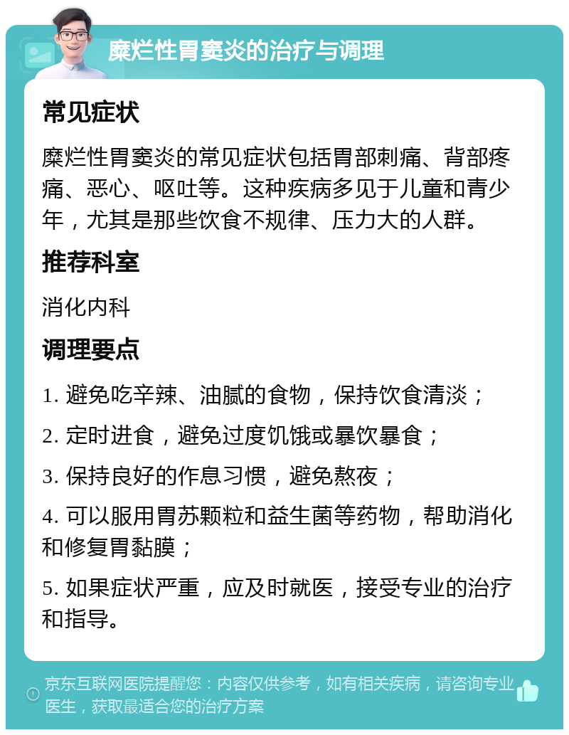 糜烂性胃窦炎的治疗与调理 常见症状 糜烂性胃窦炎的常见症状包括胃部刺痛、背部疼痛、恶心、呕吐等。这种疾病多见于儿童和青少年，尤其是那些饮食不规律、压力大的人群。 推荐科室 消化内科 调理要点 1. 避免吃辛辣、油腻的食物，保持饮食清淡； 2. 定时进食，避免过度饥饿或暴饮暴食； 3. 保持良好的作息习惯，避免熬夜； 4. 可以服用胃苏颗粒和益生菌等药物，帮助消化和修复胃黏膜； 5. 如果症状严重，应及时就医，接受专业的治疗和指导。