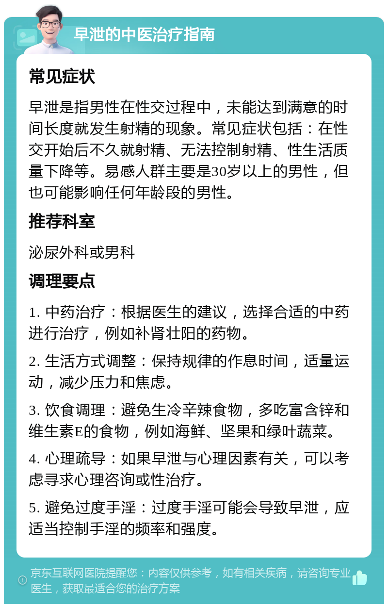 早泄的中医治疗指南 常见症状 早泄是指男性在性交过程中，未能达到满意的时间长度就发生射精的现象。常见症状包括：在性交开始后不久就射精、无法控制射精、性生活质量下降等。易感人群主要是30岁以上的男性，但也可能影响任何年龄段的男性。 推荐科室 泌尿外科或男科 调理要点 1. 中药治疗：根据医生的建议，选择合适的中药进行治疗，例如补肾壮阳的药物。 2. 生活方式调整：保持规律的作息时间，适量运动，减少压力和焦虑。 3. 饮食调理：避免生冷辛辣食物，多吃富含锌和维生素E的食物，例如海鲜、坚果和绿叶蔬菜。 4. 心理疏导：如果早泄与心理因素有关，可以考虑寻求心理咨询或性治疗。 5. 避免过度手淫：过度手淫可能会导致早泄，应适当控制手淫的频率和强度。