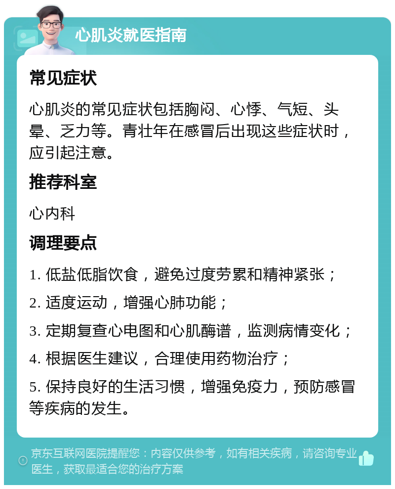 心肌炎就医指南 常见症状 心肌炎的常见症状包括胸闷、心悸、气短、头晕、乏力等。青壮年在感冒后出现这些症状时，应引起注意。 推荐科室 心内科 调理要点 1. 低盐低脂饮食，避免过度劳累和精神紧张； 2. 适度运动，增强心肺功能； 3. 定期复查心电图和心肌酶谱，监测病情变化； 4. 根据医生建议，合理使用药物治疗； 5. 保持良好的生活习惯，增强免疫力，预防感冒等疾病的发生。