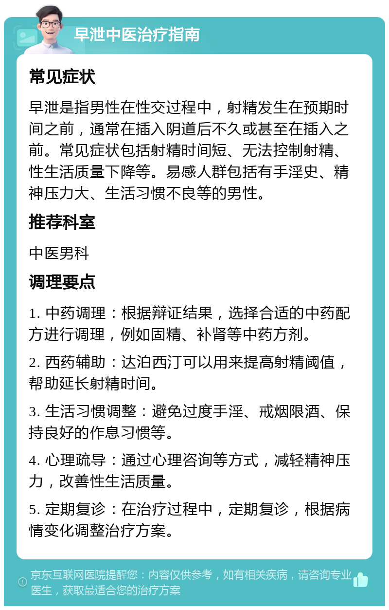 早泄中医治疗指南 常见症状 早泄是指男性在性交过程中，射精发生在预期时间之前，通常在插入阴道后不久或甚至在插入之前。常见症状包括射精时间短、无法控制射精、性生活质量下降等。易感人群包括有手淫史、精神压力大、生活习惯不良等的男性。 推荐科室 中医男科 调理要点 1. 中药调理：根据辩证结果，选择合适的中药配方进行调理，例如固精、补肾等中药方剂。 2. 西药辅助：达泊西汀可以用来提高射精阈值，帮助延长射精时间。 3. 生活习惯调整：避免过度手淫、戒烟限酒、保持良好的作息习惯等。 4. 心理疏导：通过心理咨询等方式，减轻精神压力，改善性生活质量。 5. 定期复诊：在治疗过程中，定期复诊，根据病情变化调整治疗方案。