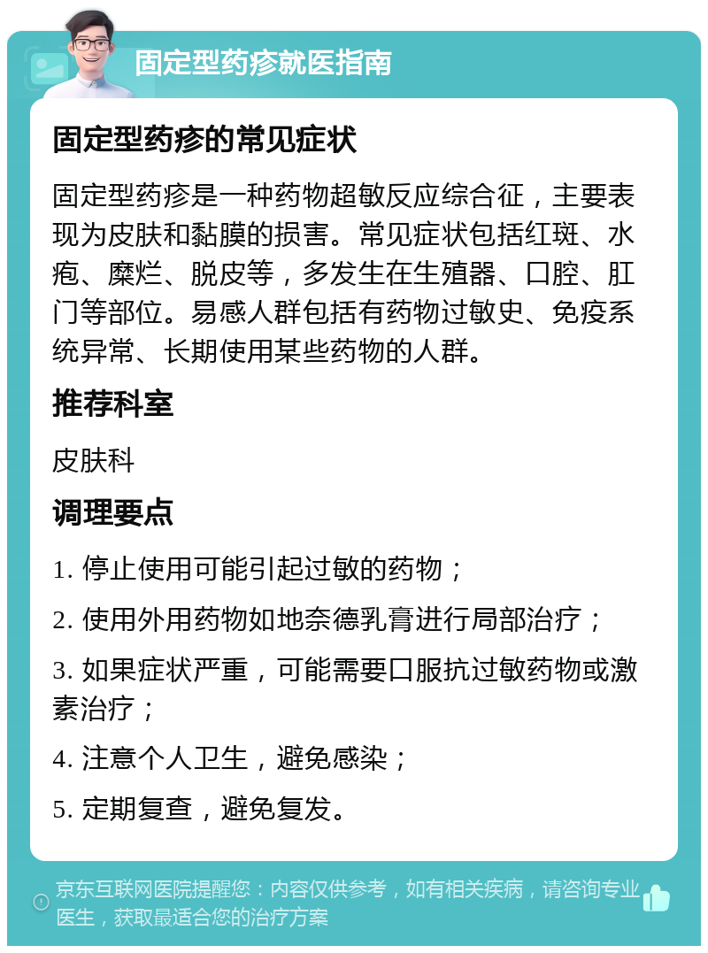 固定型药疹就医指南 固定型药疹的常见症状 固定型药疹是一种药物超敏反应综合征，主要表现为皮肤和黏膜的损害。常见症状包括红斑、水疱、糜烂、脱皮等，多发生在生殖器、口腔、肛门等部位。易感人群包括有药物过敏史、免疫系统异常、长期使用某些药物的人群。 推荐科室 皮肤科 调理要点 1. 停止使用可能引起过敏的药物； 2. 使用外用药物如地奈德乳膏进行局部治疗； 3. 如果症状严重，可能需要口服抗过敏药物或激素治疗； 4. 注意个人卫生，避免感染； 5. 定期复查，避免复发。