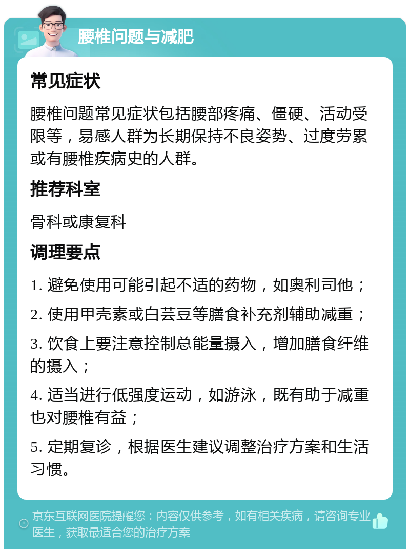 腰椎问题与减肥 常见症状 腰椎问题常见症状包括腰部疼痛、僵硬、活动受限等，易感人群为长期保持不良姿势、过度劳累或有腰椎疾病史的人群。 推荐科室 骨科或康复科 调理要点 1. 避免使用可能引起不适的药物，如奥利司他； 2. 使用甲壳素或白芸豆等膳食补充剂辅助减重； 3. 饮食上要注意控制总能量摄入，增加膳食纤维的摄入； 4. 适当进行低强度运动，如游泳，既有助于减重也对腰椎有益； 5. 定期复诊，根据医生建议调整治疗方案和生活习惯。