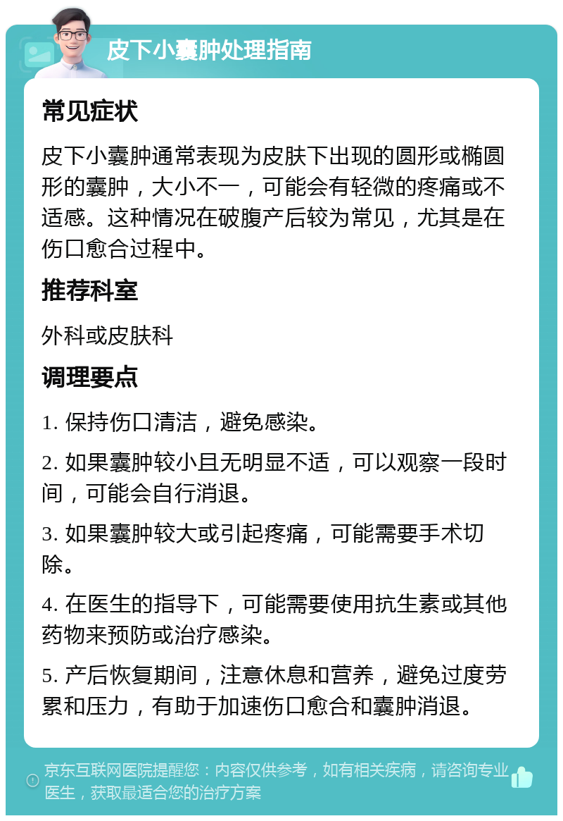 皮下小囊肿处理指南 常见症状 皮下小囊肿通常表现为皮肤下出现的圆形或椭圆形的囊肿，大小不一，可能会有轻微的疼痛或不适感。这种情况在破腹产后较为常见，尤其是在伤口愈合过程中。 推荐科室 外科或皮肤科 调理要点 1. 保持伤口清洁，避免感染。 2. 如果囊肿较小且无明显不适，可以观察一段时间，可能会自行消退。 3. 如果囊肿较大或引起疼痛，可能需要手术切除。 4. 在医生的指导下，可能需要使用抗生素或其他药物来预防或治疗感染。 5. 产后恢复期间，注意休息和营养，避免过度劳累和压力，有助于加速伤口愈合和囊肿消退。