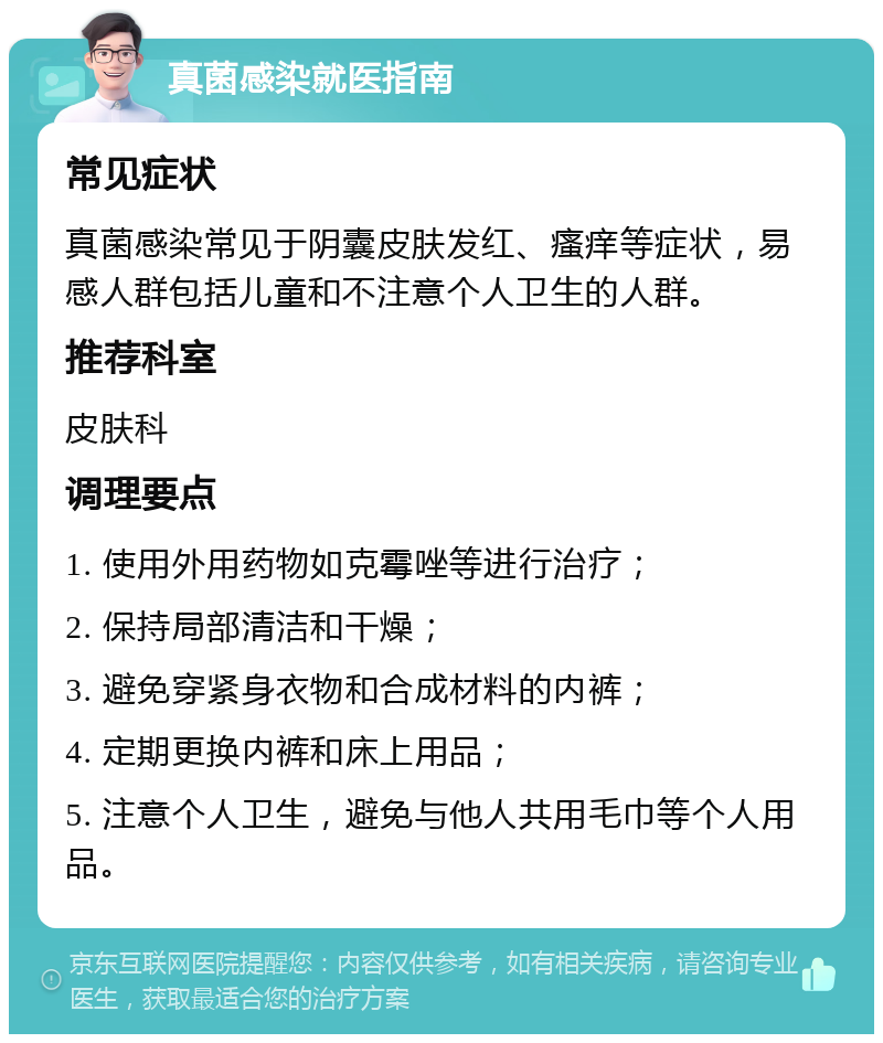 真菌感染就医指南 常见症状 真菌感染常见于阴囊皮肤发红、瘙痒等症状，易感人群包括儿童和不注意个人卫生的人群。 推荐科室 皮肤科 调理要点 1. 使用外用药物如克霉唑等进行治疗； 2. 保持局部清洁和干燥； 3. 避免穿紧身衣物和合成材料的内裤； 4. 定期更换内裤和床上用品； 5. 注意个人卫生，避免与他人共用毛巾等个人用品。