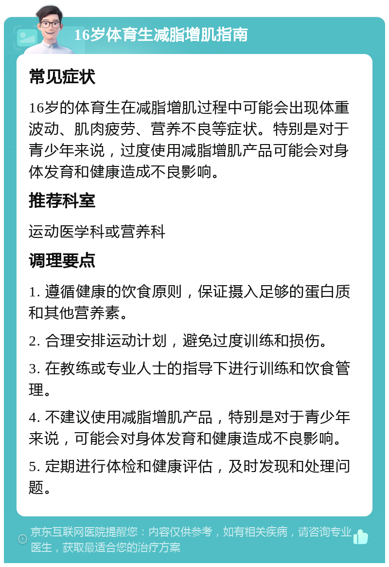 16岁体育生减脂增肌指南 常见症状 16岁的体育生在减脂增肌过程中可能会出现体重波动、肌肉疲劳、营养不良等症状。特别是对于青少年来说，过度使用减脂增肌产品可能会对身体发育和健康造成不良影响。 推荐科室 运动医学科或营养科 调理要点 1. 遵循健康的饮食原则，保证摄入足够的蛋白质和其他营养素。 2. 合理安排运动计划，避免过度训练和损伤。 3. 在教练或专业人士的指导下进行训练和饮食管理。 4. 不建议使用减脂增肌产品，特别是对于青少年来说，可能会对身体发育和健康造成不良影响。 5. 定期进行体检和健康评估，及时发现和处理问题。