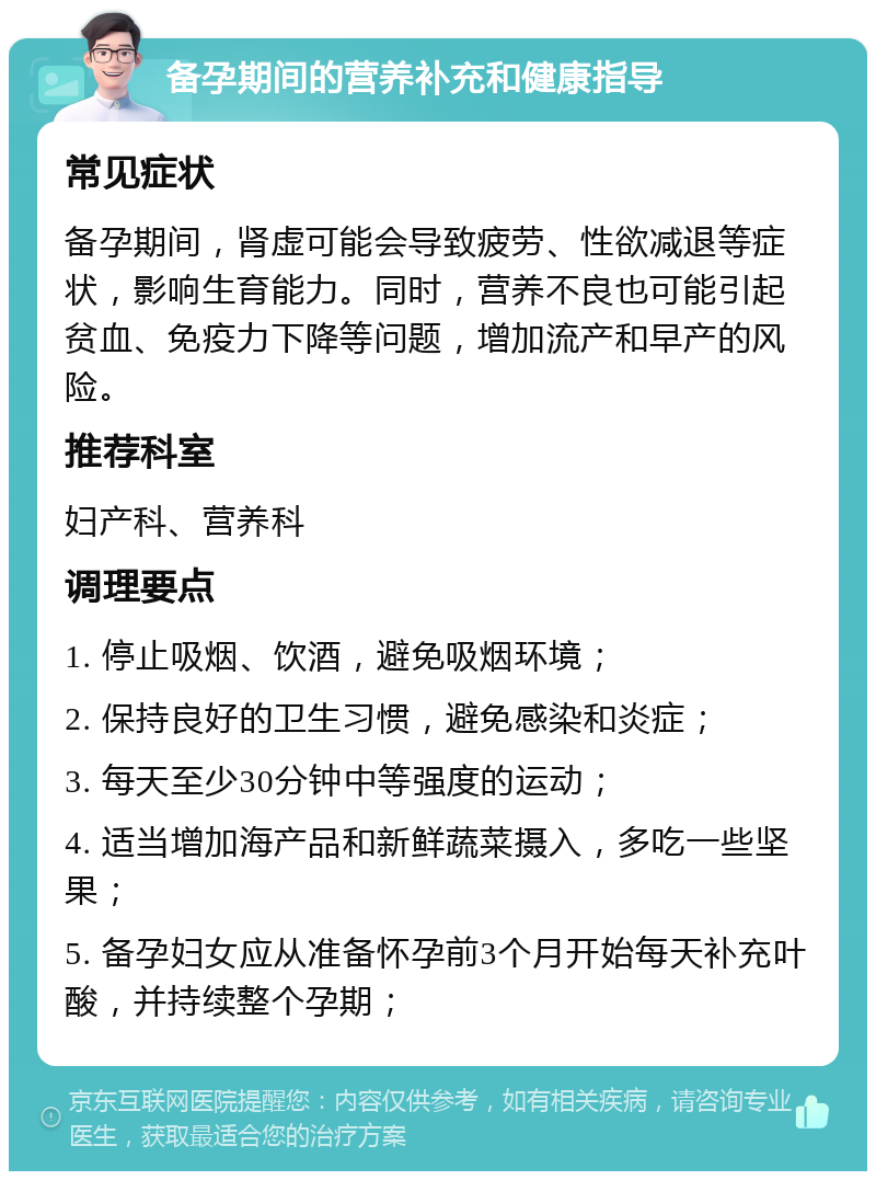 备孕期间的营养补充和健康指导 常见症状 备孕期间，肾虚可能会导致疲劳、性欲减退等症状，影响生育能力。同时，营养不良也可能引起贫血、免疫力下降等问题，增加流产和早产的风险。 推荐科室 妇产科、营养科 调理要点 1. 停止吸烟、饮酒，避免吸烟环境； 2. 保持良好的卫生习惯，避免感染和炎症； 3. 每天至少30分钟中等强度的运动； 4. 适当增加海产品和新鲜蔬菜摄入，多吃一些坚果； 5. 备孕妇女应从准备怀孕前3个月开始每天补充叶酸，并持续整个孕期；